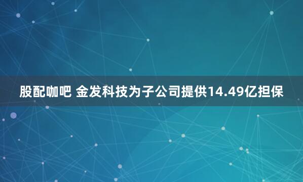 股配咖吧 金发科技为子公司提供14.49亿担保