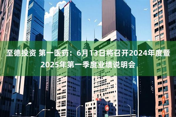 至德投资 第一医药：6月13日将召开2024年度暨2025年第一季度业绩说明会