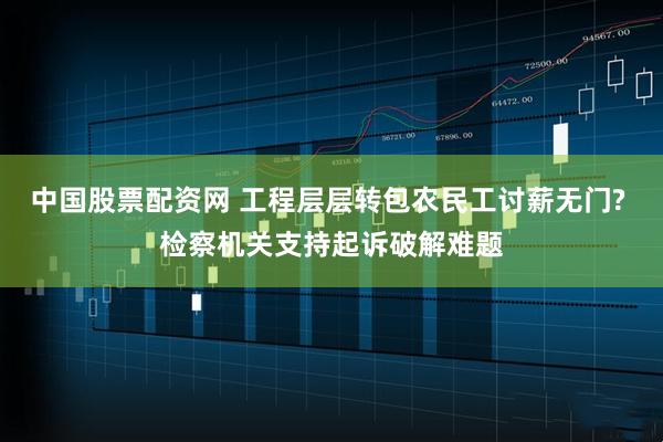 中国股票配资网 工程层层转包农民工讨薪无门? 检察机关支持起诉破解难题