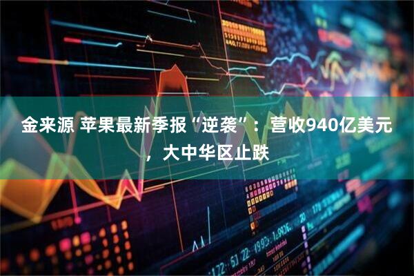 金来源 苹果最新季报“逆袭”:营收940亿美元,大中华区止跌
