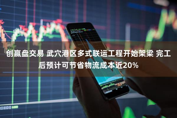 创赢盘交易 武穴港区多式联运工程开始架梁 完工后预计可节省物流成本近20%