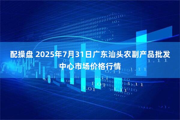 配操盘 2025年7月31日广东汕头农副产品批发中心市场价格行情