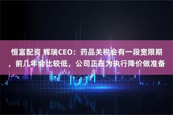 恒富配资 辉瑞CEO：药品关税会有一段宽限期，前几年会比较低，公司正在为执行降价做准备