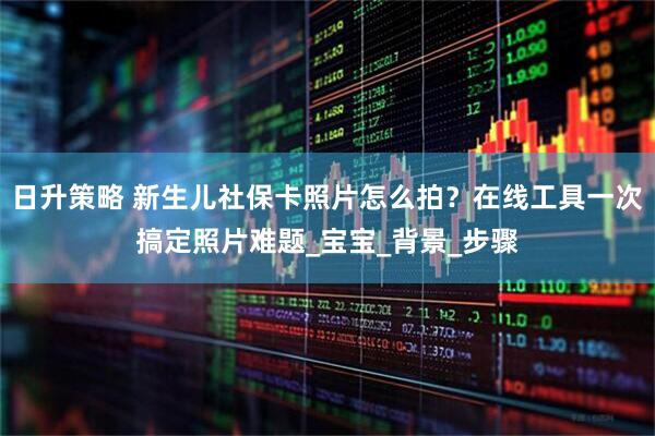 日升策略 新生儿社保卡照片怎么拍?在线工具一次搞定照片难题_宝宝_背景_步骤