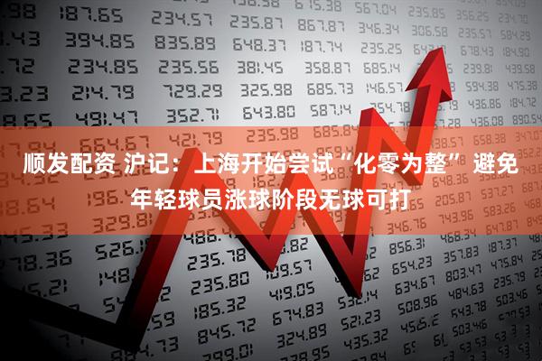 顺发配资 沪记:上海开始尝试“化零为整” 避免年轻球员涨球阶段无球可打