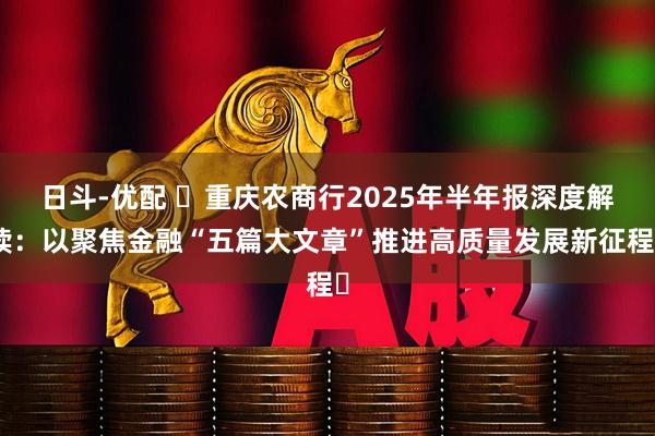 日斗-优配 重庆农商行2025年半年报深度解读:以聚焦金融“五篇大文章”推进高质量发展新征程