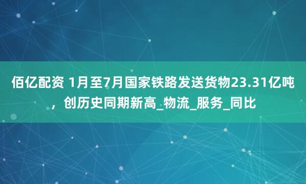 佰亿配资 1月至7月国家铁路发送货物23.31亿吨,创历史同期新高_物流_服务_同比