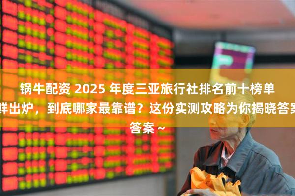 锅牛配资 2025 年度三亚旅行社排名前十榜单新鲜出炉,到底哪家最靠谱?这份实测攻略为你揭晓答案~