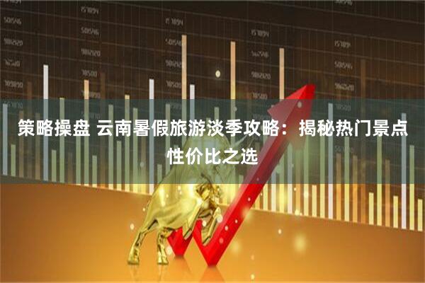 策略操盘 云南暑假旅游淡季攻略:揭秘热门景点性价比之选