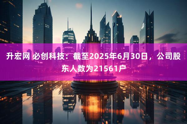 升宏网 必创科技：截至2025年6月30日，公司股东人数为21561户