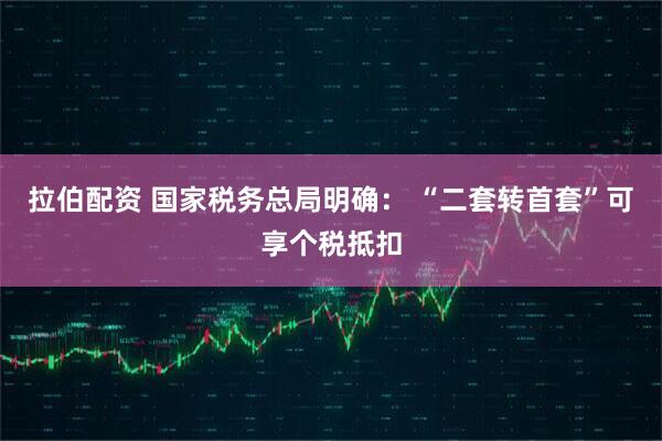拉伯配资 国家税务总局明确: “二套转首套”可享个税抵扣
