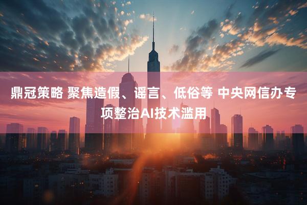鼎冠策略 聚焦造假、谣言、低俗等 中央网信办专项整治AI技术滥用