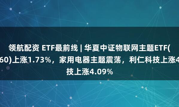 领航配资 ETF最前线 | 华夏中证物联网主题ETF(516260)上涨1.73%,家用电器主题震荡,利仁科技上涨4.09%