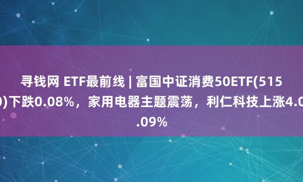 寻钱网 ETF最前线 | 富国中证消费50ETF(515650)下跌0.08%,家用电器主题震荡,利仁科技上涨4.09%