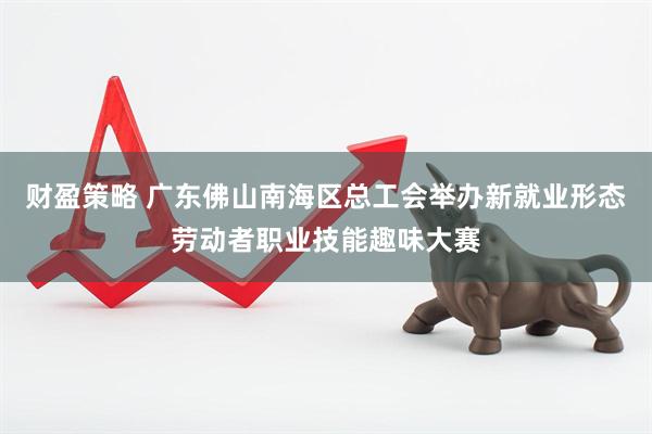 财盈策略 广东佛山南海区总工会举办新就业形态劳动者职业技能趣味大赛