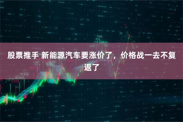 股票推手 新能源汽车要涨价了，价格战一去不复返了